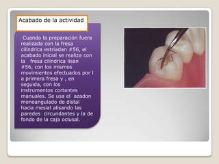 Cuando la preparación fuera
realizada con la fresa
cilindrica estriadan #56, el
acabado inicial se realiza con
la fresa cilindrica lisan
#56, con los mismos
movimientos efectuados por l
a primera fresa y , en
seguida, con los
instrumentos cortantes
manuales. Se usa el azadon
monoangulado de distal
hacia mesial alisando las
paredes circundantes y la de
fondo de la caja oclusal.
Acabado de la actividad
 