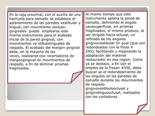 En la caja proximal, con el auxilio de una
hachuela para esmalte se establece el
aplanamiento de las paredes vestibular y
lingual, con movimiento oscluso-
gingivales puede emplearse este
mismo instrumento para el acabado
inicial de la pared gingival, con
movimientos ve stibulolinguales de
raspado. El acabado del margen gingival
debe, en la mayoria de las
veces, realizarse con recortadores de
margengingival en movimientos de
raspado, a fin de eliminar prismas
fragilizados.
Al mismo tiempo que este
instrumento aplana la pared de
esmalte, definiendo el angulo
cavosuperficial, sin prismas
fragilizados, el mismo produce, al
ser dirigido hacia oclusal, un
refinado de los angulos
gingivovestibular lin gual (que son
redondeados con la fresa #
245), facilitando y mejorando la
adaptación del material
restaurador en esa region. Como
ya se destaco, a fin con el
empleo de la fresan #556, debe
buscar se el redondeamiento de
los angulos en las paredes de
esmalte durante los movimientos
de raspado
gingivovestibulooclusal y
gingivolinguooclusal, realizados
con los cortadores.
 