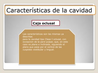 Características de la cavidad
Caja oclusal
Las caracteristicas son las mismas ya
descritas
para la cavidad tipo Clase I oclusal, con
excepcion de la pard pulpar, que, en este
caso es plana e inclinada, siguiendo el
plano que pasa por el vertice de las
cuspides vestibular y lingual.
 