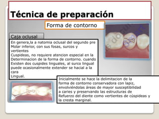 Técnica de preparación
Caja oclusal
Forma de contorno
En genera,la a natomia oclusal del segundo pre
Molar inferior, con sus fosas, surcos y
vertientes
Cuspideas, no requiere atencion especial en la
Determinacion de la forma de contorno. cuando
Existen dos cuspides linguales, al surco lingual
puede ocasionalmente extender se hacial a la
cara
Lingual.
Inicialmente se hace la delimitacion de la
forma de contorno conservadora con lapiz,
envolviéndolas áreas de mayor susceptibilidad
a caries y preservando las estructuras de
Refuerzo del diente como vertientes de cúspideas y
la cresta marginal.
 