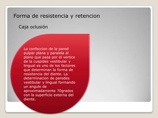 Forma de resistencia y retencion
Caja oclusión
La confeccion de la pared
pulpar plana y paralela al
plano que pasa por el vertice
de la cuspides vestibular y
lingual es uno de los factores
que determinan la forma de
resistencia del diente. La
determinacion de paredes
vestibular y lingual formando
un angulo de
aproximadamente 70grados
con la superficie externa del
diente.
 