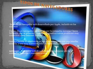 TIPOS DE NAVEGADORESSafariEs un navegador web desarrollado por Apple, incluido en los sistemasOpera : Es un navegador, presentado por la compañía noruega Opera Software, que se presenta como una alternativa a otros productos muy conocidos como Internet ExplorerGoogle ChromeEl objetivo de es lograr un navegador con una interfaz sencilla, y una muy buena estabilidad, velocidad y seguridadnetscape: Navegador web desarrollado originalmente por la compañía Netscape Communications