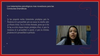 Se han propuesto muchos tratamientos psicológicos para los
trastornos de la personalidad, pero son escasos los estudios sobre
su eficacia clínica. Tras la revisión efectuada, parece que al día
de hoy no existe ninguna terapia psicológica eficaz, ni para los
trastornos de la personalidad en general, ni para los distintos
trastornos de la personalidad en particular.
Los tratamientos psicológicos mas novedosos para las
Conductas Dramáticas
 
