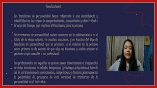 Conclusiones
• Los trastornos de personalidad hacen referencia a una consistencia y
estabilidad en los rasgos de comportamiento, pensamiento y afectividad a
lo largo del tiempo, que implican dificultades para la persona
• Los trastornos de personalidad suelen comenzar en la adolescencia o en el
inicio de la etapa adulta. En muchas ocasiones, y en función del tipo de
trastorno de personalidad que se presente, es el entorno de la persona
quien primero se da cuenta de que algo no funciona y suelen animar al
paciente a que consulte a un profesional.
• Los profesionales son aquéllos en quienes recae directamente el diagnóstico
de éstos trastornos en edades tempranas (psicólogos,psiquiatras), han de
ser lo suficientemente profesionales, competentes y diestros para apreciar
la posibilidad de presencia de ésta variedad de trastornos de la
personalidad en el individuo
 