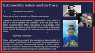 Trastornos dramáticos, emocionales o erráticos se dividen en:
• Trastorno antisocial de la personalidad
Trastorno de la salud mental que se caracteriza por el desinterés hacia otras personas.
Las personas con trastorno de personalidad antisocial (TPA) pueden comenzar a mostrar síntomas en la
niñez, pero no puede ser diagnosticado hasta la adolescencia o la edad adulta. Quienes padecen el
trastorno de personalidad antisocial tienden a mentir, quebrantar las leyes y comportarse de forma
impulsiva; asimismo, no se preocupan por su propia seguridad ni por la de los demás. Los síntomas pueden
disminuir con la edad. El tratamiento puede incluir terapia conversacional y apoyo para los familiares
afectados.
• Trastorno límite de la personalidad
Trastorno mental caracterizado por estados de ánimo, comportamiento y relaciones inestables. No se
conoce con exactitud la causa del trastorno límite de la personalidad. El diagnóstico suele estar basado en
los síntomas. Los síntomas incluyen inestabilidad emocional, sentimientos de inutilidad, inseguridad,
impulsividad y dificultades en las relaciones sociales. El tratamiento incluye terapia conversacional y, en
algunos casos, medicamentos. Cuando los síntomas son graves, la hospitalización puede ser de ayuda.
 