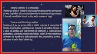 • Trastorno histriónico de la personalidad
Trastorno que afecta la manera en la que una persona piensa, percibe y se relaciona
con otros. La genética está vinculada al desarrollo de trastornos de la personalidad.
El abuso o la inestabilidad durante la niñez pueden aumentar el riesgo.
• Trastorno narcisista de la personalidad
Trastorno en el que una persona tiene un sentido exagerado de egocentrismo. El
trastorno de personalidad narcisista es más frecuente en los hombres. La causa no
se conoce con exactitud, pero puede implicar una combinación de factores genéticos
y ambientales. Los síntomas incluyen una necesidad excesiva de recibir admiración,
indiferencia con respecto a los sentimientos de los otros, intolerancia a la crítica y
sentimiento de que los demás le deben algo.
 