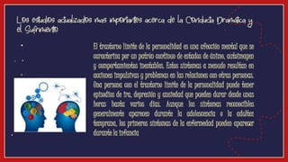 Los estudios actualizados mas importantes acerca de la Conducta Dramática y
el Sufrimiento
● El trastorno límite de la personalidad es una afección mental que se
caracteriza por un patrón continuo de estados de ánimo, autoimagen
y comportamientos inestables. Estos síntomas a menudo resultan en
acciones impulsivas y problemas en las relaciones con otras personas.
Una persona con el trastorno límite de la personalidad puede tener
episodios de ira, depresión y ansiedad que pueden durar desde unas
horas hasta varios días. Aunque los síntomas reconocibles
generalmente aparecen durante la adolescencia o la adultez
temprana, los primeros síntomas de la enfermedad pueden aparecer
durante la infancia
 
