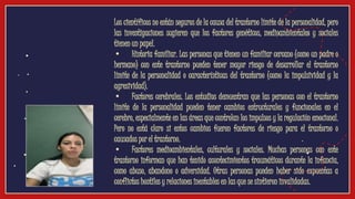 ● Los científicos no están seguros de la causa del trastorno límite de la personalidad, pero
las investigaciones sugieren que los factores genéticos, medioambientales y sociales
tienen un papel.
● • Historia familiar. Las personas que tienen un familiar cercano (como un padre o
hermano) con este trastorno pueden tener mayor riesgo de desarrollar el trastorno
límite de la personalidad o características del trastorno (como la impulsividad y la
agresividad).
● • Factores cerebrales. Los estudios demuestran que las personas con el trastorno
límite de la personalidad pueden tener cambios estructurales y funcionales en el
cerebro, especialmente en las áreas que controlan los impulsos y la regulación emocional.
Pero no está claro si estos cambios fueron factores de riesgo para el trastorno o
causados por el trastorno.
● • Factores medioambientales, culturales y sociales. Muchas personas con este
trastorno informan que han tenido acontecimientos traumáticos durante la infancia,
como abuso, abandono o adversidad. Otras personas pueden haber sido expuestas a
conflictos hostiles y relaciones inestables en las que se sintieron invalidadas.
video
 