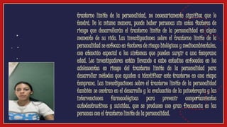 ● trastorno límite de la personalidad, no necesariamente significa que lo
tendrá. De la misma manera, puede haber personas sin estos factores de
riesgo que desarrollarán el trastorno límite de la personalidad en algún
momento de su vida. Las investigaciones sobre el trastorno límite de la
personalidad se enfocan en factores de riesgo biológicos y medioambientales,
con atención especial a los síntomas que pueden surgir a una temprana
edad. Los investigadores están llevando a cabo estudios enfocados en los
adolescentes en riesgo del trastorno límite de la personalidad para
desarrollar métodos que ayuden a identificar este trastorno en una etapa
temprana. Las investigaciones sobre el trastorno límite de la personalidad
también se centran en el desarrollo y la evaluación de la psicoterapia y las
intervenciones farmacológicas para prevenir comportamientos
autodestructivos y suicidas, que se producen con gran frecuencia en las
personas con el trastorno límite de la personalidad.
Video
 