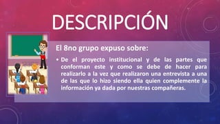 DESCRIPCIÓN
El 8no grupo expuso sobre:
• De el proyecto institucional y de las partes que
conforman este y como se debe de hacer para
realizarlo a la vez que realizaron una entrevista a una
de las que lo hizo siendo ella quien complemente la
información ya dada por nuestras compañeras.
 