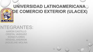 UNIVERSIDAD LATINOAMERICANA
DE COMERCIO EXTERIOR (ULACEX)
INTEGRANTES:
AARON CASTILLO
CRISTAL VASQUEZ
SONIA FLORES
KRISHEL ANDRION
JAQUELINE MOLINA
 
