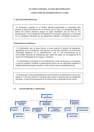 PLANIFICACIÓN DEL ACCESO, RECUPERACIÓN
Y SELECCIÓN DE INFORMACIÓN EN LA RED
1.- QUÉ NECESITO BUSCAR:
Establecimiento de Objetivos:
1.1. CONTENIDO DE LA DEMANDA
La información que se desea buscar, es para mejorar el proceso de enseñanza-
aprendizaje de los estudiantes. Este proceso servirá para contribuir en el Proyecto
“Estrategia Didáctica de La Gamificación”, que se está desarrollando en la
Universidad Nacional de Chimborazo por medio del grupo de investigación de la
carrera de la Pedagogía de la Lengua y Literatura.
Los destinatarios principales de esta información, serán los docentes en formación,
ya que les ayudará a impulsar la participación activa con sus educandos mediante la
implementación de juegos recreativos, tanto técnica como metodológicamente.
El tiempo que se tiene planificado para la tarea de buscar la información es de un mes
(desde el 11 de mayo hasta el 11 de junio), por cuanto se realizará entre los integrantes
del grupo. Y para el procesamiento de la información se dispondrá de dos meses.
La formación constante en el ámbito educativo-profesional es importante para
permitir el desenvolvimiento del ser humano, por lo tanto, las estrategias didácticas
dentro del sistema educativo juegan un papel importante una de ellas es "La
Gamificación". Con el propósito de fomentar la motivación, interacción y creatividad
de los estudiantes haciendo uso de plataformas digitales, actividades recreativas y
materiales didácticos.
 