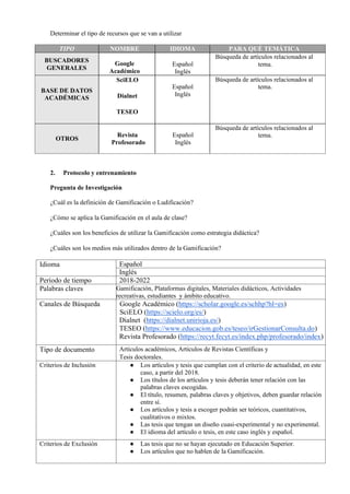 Determinar el tipo de recursos que se van a utilizar
TIPO NOMBRE IDIOMA PARA QUÉ TEMÁTICA
BUSCADORES
GENERALES
Google
Académico
Español
Inglés
Búsqueda de artículos relacionados al
tema.
BASE DE DATOS
ACADÉMICAS
SciELO
Dialnet
TESEO
Español
Inglés
Búsqueda de artículos relacionados al
tema.
OTROS
Revista
Profesorado
Español
Inglés
Búsqueda de artículos relacionados al
tema.
2. Protocolo y entrenamiento
Pregunta de Investigación
¿Cuál es la definición de Gamificación o Ludificación?
¿Cómo se aplica la Gamificación en el aula de clase?
¿Cuáles son los beneficios de utilizar la Gamificación como estrategia didáctica?
¿Cuáles son los medios más utilizados dentro de la Gamificación?
Idioma Español
Inglés
Período de tiempo 2018-2022
Palabras claves Gamificación, Plataformas digitales, Materiales didácticos, Actividades
recreativas, estudiantes y ámbito educativo.
Canales de Búsqueda Google Académico (https://scholar.google.es/schhp?hl=es)
SciELO (https://scielo.org/es/)
Dialnet (https://dialnet.unirioja.es/)
TESEO (https://www.educacion.gob.es/teseo/irGestionarConsulta.do)
Revista Profesorado (https://recyt.fecyt.es/index.php/profesorado/index)
Tipo de documento Artículos académicos, Artículos de Revistas Científicas y
Tesis doctorales.
Criterios de Inclusión ● Los artículos y tesis que cumplan con el criterio de actualidad, en este
caso, a partir del 2018.
● Los títulos de los artículos y tesis deberán tener relación con las
palabras claves escogidas.
● El título, resumen, palabras claves y objetivos, deben guardar relación
entre sí.
● Los artículos y tesis a escoger podrán ser teóricos, cuantitativos,
cualitativos o mixtos.
● Las tesis que tengan un diseño cuasi-experimental y no experimental.
● El idioma del artículo o tesis, en este caso inglés y español.
Criterios de Exclusión ● Las tesis que no se hayan ejecutado en Educación Superior.
● Los artículos que no hablen de la Gamificación.
 