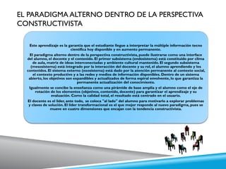 EL PARADIGMA ALTERNO DENTRO DE LA PERSPECTIVA
CONSTRUCTIVISTA
Este aprendizaje es la garantía que el estudiante llegue a interpretar la múltiple información tecno
científica hoy disponible y en aumento permanente.
El paradigma alterno dentro de la perspectiva constructivista, puede ilustrarse como una interface
del alumno, el docente y el contenido. El primer subsistema (endosistema) está constituido por clima
de aula, matriz de ideas interconectadas y ambiente cultural mantenido. El segundo subsistema
(mesosistema) está integrado por la interacción del docente y su rol, el alumno aprendiendo y los
contenidos. El sistema externo (exosistema) está dado por la atención permanente al contexto social,
el contexto productivo y a las redes y medios de información disponibles. Dentro de un sistema
abierto, los objetivos son expandibles y actualizados de forma espiral envolvente, lo que garantiza la
permanente actualización del conocimiento.
Igualmente se concibe la enseñanza como una pirámide de base amplia y el alumno como el eje de
rotación de los elementos (objetivos, contenido, docente) para garantizar el aprendizaje y su
evaluación. Como la calidad total, el resultado está centrado en el usuario.
El docente es el líder, ante todo, se coloca "al lado" del alumno para motivarlo a explorar problemas
y claves de solución. El líder transformacional es el que mejor responde al nuevo paradigma, pues se
mueve en cuatro dimensiones que encajan con la tendencia constructivista.
 