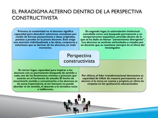 EL PARADIGMA ALTERNO DENTRO DE LA PERSPECTIVA
CONSTRUCTIVISTA
Primero, la creatividad en el docente significa
capacidad para descubrir soluciones novedosas por
medio de formas pensamiento e ideas originales,
puestas a prueba en la praxis docente. Esto exige
una atención individualizada a las ideas, conjeturas y
soluciones que se derivan de los alumnos, en todo
momento.
En segundo lugar, la estimulación intelectual
concebida como una búsqueda permanente y un
temperamento inquisitivo, atrevido dentro de lo
que se ha dado en llamar "pensamiento divergente".
Los alumnos se sentirán estimulados y retados por
un docente que se mantiene siempre en el clima del
investigador.
En tercer lugar, capacidad para inspirar a los
alumnos con su permanente búsqueda de sentido a
cada uno de los fenómenos, eventos y procesos que
estarán en el horizonte de estudio. El hecho de
encontrarle sentido y comunicarles a los alumnos es
de suma importancia, el ser humano no puede
abordar el sin sentido, el absurdo y la temática vacía
e indiferente.
Por último, el líder transformacional demuestra su
capacidad de influir de manera permanente en el
alumno si lo toma en cuenta y propicia un clima de
empatía en los quehaceres educacionales
Perspectiva
constructivista
 