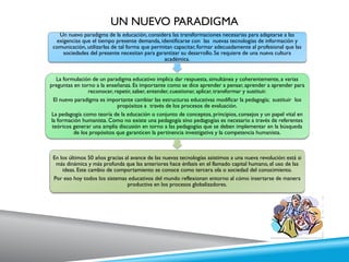 UN NUEVO PARADIGMA
Un nuevo paradigma de la educación, considera las transformaciones necesarias para adaptarse a las
exigencias que el tiempo presente demanda, identificarse con las nuevas tecnologías de información y
comunicación, utilizarlas de tal forma que permitan capacitar, formar adecuadamente al profesional que las
sociedades del presente necesitan para garantizar su desarrollo. Se requiere de una nueva cultura
académica.
La formulación de un paradigma educativo implica dar respuesta, simultánea y coherentemente, a varias
preguntas en torno a la enseñanza. Es importante como se dice aprender a pensar, aprender a aprender para
reconocer, repetir, saber, entender, cuestionar, aplicar, transformar y sustituir.
El nuevo paradigma es importante cambiar las estructuras educativas modificar la pedagogía; sustituir los
propósitos a través de los procesos de evaluación.
La pedagogía como teoría de la educación o conjunto de conceptos, principios, consejos y un papel vital en
la formación humanista. Como no existe una pedagogía sino pedagogías es necesario a través de referentes
teóricos generar una amplia discusión en torno a las pedagogías que se deben implementar en la búsqueda
de los propósitos que garanticen la pertinencia investigativa y la competencia humanista.
En los últimos 50 años gracias al avance de las nuevas tecnologías asistimos a una nueva revolución: está si
más dinámica y más profunda que las anteriores hace énfasis en el llamado capital humano, el uso de las
ideas. Este cambio de comportamiento se conoce como tercera ola o sociedad del conocimiento.
Por eso hoy todos los sistemas educativos del mundo reflexionan entorno al cómo insertarse de manera
productiva en los procesos globalizadores.
 