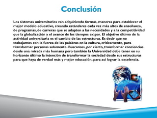 Los sistemas universitarios van adquiriendo formas, maneras para establecer el
mejor modelo educativo, creando estándares cada vez más altos de enseñanza,
de programas, de carreras que se adapten a las necesidades y a la competitividad
que la globalización y el avance de los tiempos exigen. El objetivo último de la
actividad universitaria es el cambio de las estructuras. Es decir que no
trabajamos con la fuerza de las palabras en la cultura, críticamente, para
transformar personas solamente. Buscamos, por cierto, transformar conciencias
desde una mirada más humana pero también la Universidad debe tener en su
horizonte último la intención de transformar la sociedad desde sus estructuras
para que haya de verdad más y mejor educación, para así lograr la excelencia.
 