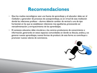  Que los medios tecnológicos sean una fuente de aprendizaje y el educador debe ser el
mediador y generador de procesos de autoaprendizaje, es en virtud de esta mediación
donde las relaciones profesor - alumno deberán cambiar de vertical a una de tipo
horizontal, en las que se establezcan relaciones mas igualitarias, provocando así
retroalimentación y enriquecimiento de los aprendizajes.
 El contexto educativo debe vincularse a los centros productores de conocimiento e
información, generando en estos espacios comunidades en donde se discuta, analice, y se
generen nuevos aprendizajes, nuevas formas de producir, de esta forma se contribuye a
promover nuevos valores de convivencia.
 