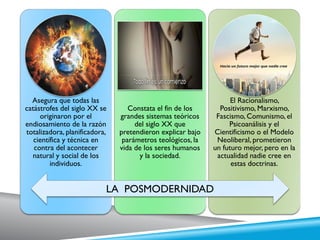 Asegura que todas las
catástrofes del siglo XX se
originaron por el
endiosamiento de la razón
totalizadora, planificadora,
científica y técnica en
contra del acontecer
natural y social de los
individuos.
Constata el fin de los
grandes sistemas teóricos
del siglo XX que
pretendieron explicar bajo
parámetros teológicos, la
vida de los seres humanos
y la sociedad.
El Racionalismo,
Positivismo, Marxismo,
Fascismo, Comunismo, el
Psicoanálisis y el
Cientificismo o el Modelo
Neoliberal, prometieron
un futuro mejor, pero en la
actualidad nadie cree en
estas doctrinas.
LA POSMODERNIDAD
 