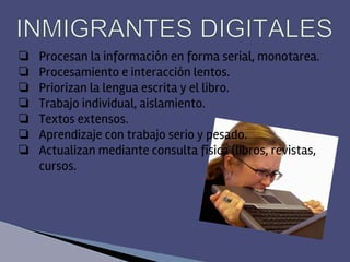 ❏ Procesan la información en forma serial, monotarea.
❏ Procesamiento e interacción lentos.
❏ Priorizan la lengua escrita y el libro.
❏ Trabajo individual, aislamiento.
❏ Textos extensos.
❏ Aprendizaje con trabajo serio y pesado.
❏ Actualizan mediante consulta física (libros, revistas,
cursos.
 