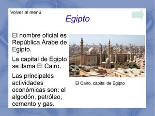 Egipto
Volver al menú
El nombre oficial es
República Árabe de
Egipto.
La capital de Egipto
se llama El Cairo.
Las principales
actividades
económicas son: el
algodón, petróleo,
cemento y gas.
El Cairo, capital de Egipto
 