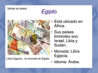 Volver al menú
Egipto
● Está ubicado en
África.
● Sus países
limítrofes son:
Israel, Libia y
Sudán.
● Moneda: Libra
Egipcia.
● Idioma: Árabe.
Libra Egipcia , la moneda de Egipto
 