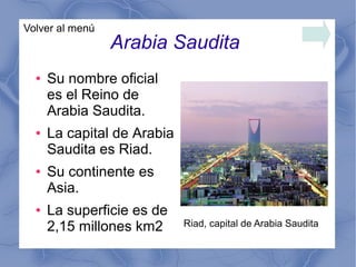 Arabia Saudita
● Su nombre oficial
es el Reino de
Arabia Saudita.
● La capital de Arabia
Saudita es Riad.
● Su continente es
Asia.
● La superficie es de
2,15 millones km2
Volver al menú
Riad, capital de Arabia Saudita
 