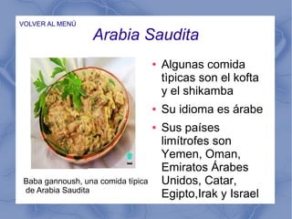 Arabia Saudita
VOLVER AL MENÚ
● Algunas comida
tìpicas son el kofta
y el shikamba
● Su idioma es árabe
● Sus países
limítrofes son
Yemen, Oman,
Emiratos Árabes
Unidos, Catar,
Egipto,Irak y Israel
Baba gannoush, una comida típica
de Arabia Saudita
 