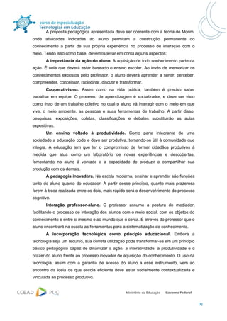 A proposta pedagógica apresentada deve ser coerente com a teoria de Morim,
onde atividades indicadas ao aluno permitam a construção permanente do
conhecimento a partir de sua própria experiência no processo de interação com o
meio. Tendo isso como base, devemos levar em conta alguns aspectos:
       A importância da ação do aluno. A aquisição de todo conhecimento parte da
ação. É nela que deverá estar baseado o ensino escolar. Ao invés de memorizar os
conhecimentos expostos pelo professor, o aluno deverá aprender a sentir, perceber,
compreender, conceituar, raciocinar, discutir e transformar.
       Cooperativismo. Assim como na vida prática, também é preciso saber
trabalhar em equipe. O processo de aprendizagem é socializador, e deve ser visto
como fruto de um trabalho coletivo no qual o aluno irá interagir com o meio em que
vive, o meio ambiente, as pessoas e suas ferramentas de trabalho. A partir disso,
pesquisas, exposições, coletas, classificações e debates substituirão as aulas
expositivas.
       Um ensino voltado à produtividade. Como parte integrante de uma
sociedade a educação pode e deve ser produtiva, tornando-se útil à comunidade que
integra. A educação tem que ter o compromisso de formar cidadãos produtivos á
medida que atua como um laboratório de novas experiências e descobertas,
fomentando no aluno à vontade e a capacidade de produzir e compartilhar sua
produção com os demais.
       A pedagogia inovadora. Na escola moderna, ensinar e aprender são funções
tanto do aluno quanto do educador. A partir desse princípio, quanto mais prazerosa
forem à troca realizada entre os dois, mais rápido será o desenvolvimento do processo
cognitivo.
       Interação professor-aluno. O professor assume a postura de mediador,
facilitando o processo de interação dos alunos com o meio social, com os objetos do
conhecimento e entre si mesmo e ao mundo que o cerca. È através do professor que o
aluno encontrará na escola as ferramentas para a sistematização do conhecimento.
       A incorporação tecnológica como principio educacional. Embora a
tecnologia seja um recurso, sua correta utilização pode transformar-se em um principio
básico pedagógico capaz de dinamizar a ação, a interatividade, a produtividade e o
prazer do aluno frente ao processo inovador de aquisição do conhecimento. O uso da
tecnologia, assim com a garantia de acesso do aluno a esse instrumento, vem ao
encontro da ideia de que escola eficiente deve estar socialmente contextualizada e
vinculada ao processo produtivo.




                                                                                         [3]
 