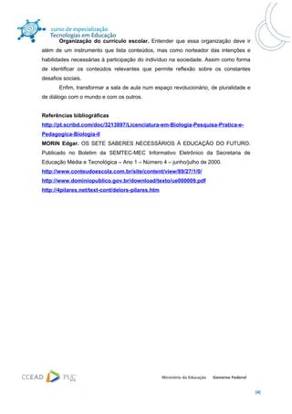 Organização do currículo escolar. Entender que essa organização deve ir
além de um instrumento que lista conteúdos, mas como norteador das intenções e
habilidades necessárias à participação do indivíduo na sociedade. Assim como forma
de identificar os conteúdos relevantes que permite reflexão sobre os constantes
desafios sociais.
       Enfim, transformar a sala de aula num espaço revolucionário, de pluralidade e
de diálogo com o mundo e com os outros.


Referências bibliográficas
http://pt.scribd.com/doc/3213897/Licenciatura-em-Biologia-Pesquisa-Pratica-e-
Pedagogica-Biologia-II
MORIN Edgar. OS SETE SABERES NECESSÁRIOS À EDUCAÇÃO DO FUTURO.
Publicado no Boletim da SEMTEC-MEC Informativo Eletrônico da Secretaria de
Educação Média e Tecnológica – Ano 1 – Número 4 – junho/julho de 2000.
http://www.conteudoescola.com.br/site/content/view/89/27/1/0/
http://www.dominiopublico.gov.br/download/texto/ue000009.pdf
http://4pilares.net/text-cont/delors-pilares.htm




                                                                                       [4]
 