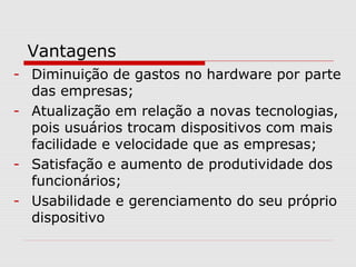 Vantagens
- Diminuição de gastos no hardware por parte
das empresas;
- Atualização em relação a novas tecnologias,
pois usuários trocam dispositivos com mais
facilidade e velocidade que as empresas;
- Satisfação e aumento de produtividade dos
funcionários;
- Usabilidade e gerenciamento do seu próprio
dispositivo
 