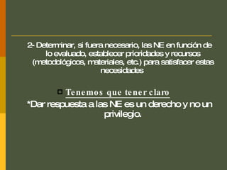 2- Determinar, si fuera necesario, las NE en función de lo evaluado, establecer prioridades y recursos (metodológicos, materiales, etc.) para satisfacer estas necesidades  Tenemos que tener claro *Dar respuesta a las NE es un derecho y no un privilegio. 
