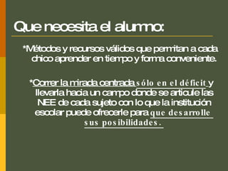 Que necesita el alumno: *M étodos y recursos válidos que permitan a cada chico aprender en tiempo y forma conveniente. * Correr la mirada centrada  sólo en el déficit   y llevarla hacia un campo donde se articule las NEE de cada sujeto con lo que la institución escolar puede ofrecerle para  que desarrolle  sus posibilidades.  