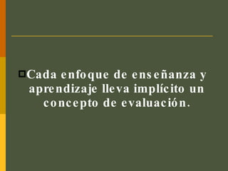 Cada enfoque de enseñanza y aprendizaje lleva implícito un concepto de evaluación. 