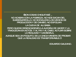 “ SON COSAS CHIQUITAS…..  NO ACABAN CON LA POBREZA, NO NOS SACAN DEL SUBDESARROLLO, NO SOCIALIZAN LOS MEDIOS DE PRODUCCION Y DE CAMBIO, NO EXPOLIAN  LA CUEVA DE  ALI BABA. PERO QUIZAS DESENCADENEN LA ALEGRIA DE HACER Y LA TRADUZCAN EN ACTOS .Y AL FIN Y AL CABO, ACTUAR SOBRE LA REALIDAD Y CAMBIARLA, AUNQUE SEA UN POQUITO, ES LA UNICA MANERA DE PROBAR QUE LA REALIDAD ES TRANSFORMABLE.”  EDUARDO GALEANO. 