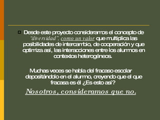 Desde este proyecto consideramos el concepto de  “diversidad”,   como un valor  que multiplica las posibilidades de intercambio, de cooperación y que optimiza así, las interacciones entre los alumnos en contextos heterogéneos.  Muchas veces se habla del fracaso escolar depositándolo en el alumno, creyendo que el que fracasa es él ¿Es esto así?   Nosotros, consideramos que no. 
