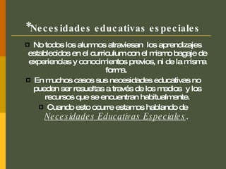 * Necesidades educativas especiales No todos los alumnos atraviesan  los aprendizajes establecidos en el curriculum con el mismo bagaje de experiencias y conocimientos previos, ni de la misma forma.  En muchos casos sus necesidades educativas no pueden ser resueltas a través de los medios  y los recursos que se encuentran habitualmente. Cuando esto ocurre estamos hablando de  Necesidades Educativas Especiales .   