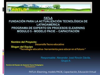 FATLA
   FUNDACIÓN PARA LA ACTUALIZACIÓN TECNOLÓGICA DE
                   LATINOAMÉRICA
    PROGRAMA DE EXPERTO EN PROCESOS ELEARNING
       MÓDULO 5 - MODELO PACIE – CAPACITACIÓN


      Nombre del Proyecto:
                          Desarrollo Tecno educativo
      Slogan del Equipo
            "Tecnología educativa- herramienta para educar en el futuro-"


                                           Responsable: Alexander José Rincón Dávila,
                                                            Grupo A
Nombre del Equipo de Asesoría Tecno Pedagógica:
                       “TECNOEDUCA”


                            FATLA :Elearning, modelo PACIE, Capacitación, Educación Virtual
 