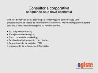 Consultoria corporativa adequando-se a nova economia Colha os benefícios que a tecnologia da informação e comunicação tem proporcionado na cadeia de valor de diversos setores. Atue estrategicamente para consolidar ainda mais seu negócio na nova economia. Estratégia empresarial; Planejamento estratégico; Plano comercial e marketing; Gestão de relacionamento com clientes; Gerenciamento de projetos (PMI) Implantação de sistemas de informação. 
