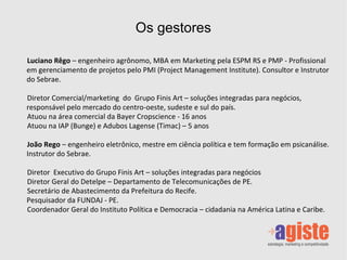 Os gestores Luciano Rêgo  – engenheiro agrônomo, MBA em Marketing pela ESPM RS e PMP - Profissional em gerenciamento de projetos pelo PMI (Project Management Institute). Consultor e Instrutor do Sebrae. Diretor Comercial/marketing  do  Grupo Finis Art – soluções integradas para negócios, responsável pelo mercado do centro-oeste, sudeste e sul do país. Atuou na área comercial da Bayer Cropscience - 16 anos Atuou na IAP (Bunge) e Adubos Lagense (Timac) – 5 anos João Rego  – engenheiro eletrônico, mestre em ciência política e tem formação em psicanálise. Instrutor do Sebrae. Diretor  Executivo do Grupo Finis Art – soluções integradas para negócios Diretor Geral do Detelpe – Departamento de Telecomunicações de PE. Secretário de Abastecimento da Prefeitura do Recife.  Pesquisador da FUNDAJ - PE. Coordenador Geral do Instituto Política e Democracia – cidadania na América Latina e Caribe. 