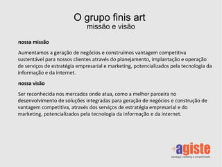 O grupo finis art  missão e visão nossa missão Aumentamos a geração de negócios e construímos vantagem competitiva sustentável para nossos clientes através do planejamento, implantação e operação de serviços de estratégia empresarial e marketing, potencializados pela tecnologia da informação e da internet. nossa visão Ser reconhecida nos mercados onde atua, como a melhor parceira no desenvolvimento de soluções integradas para geração de negócios e construção de vantagem competitiva, através dos serviços de estratégia empresarial e do marketing, potencializados pela tecnologia da informação e da internet. 