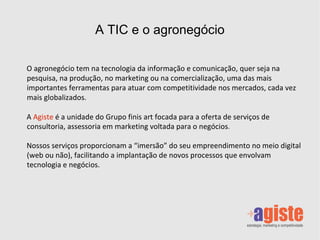 Os negócios tem na tecnologia da informação e comunicação, quer seja na pesquisa, na produção, no marketing ou na comercialização, uma das mais importantes ferramentas para atuar com competitividade nos mercados, cada vez mais globalizados. A  Agiste  é a unidade do Grupo finis art focada para a oferta de serviços de consultoria, assessoria em marketing voltada para o negócios em diversos segmentos. Nossos serviços proporcionam a “imersão” do seu empreendimento no meio digital (web ou não), facilitando a implantação de novos processos que envolvam tecnologia e negócios.  A TIC e os negócios 