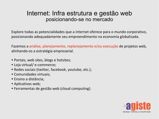 Internet: Infra estrutura e gestão web posicionando-se no mercado Explore todas as potencialidades que a internet oferece para o mundo corporativo, posicionando adequadamente seu empreendimento na economia globalizada.  Fazemos a   análise, planejamento, replanejamento e/ou execução  de projetos web,  alinhando-os a estratégia empresarial . Portais, web sites, blogs e hotsites; Loja virtual/ e-commerce; Redes sociais (twitter, facebook, youtube, etc.); Comunidades virtuais; Ensino a distância; Aplicativos web; Ferramentas de gestão web (cloud computing). 