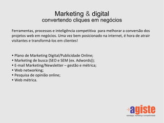 Marketing  &  digital convertendo cliques em negócios Ferramentas, processos e inteligência competitiva  para melhorar a conversão dos projetos web em negócios. Uma vez bem posicionado na internet, é hora de atrair visitantes e transformá-los em clientes! Plano de Marketing Digital/Publicidade Online; Marketing de busca (SEO e SEM (ex. Adwords)); E-mail Marketing/Newsletter – gestão e métrica; Web networking; Pesquisa de opinião online; Web métrica. 