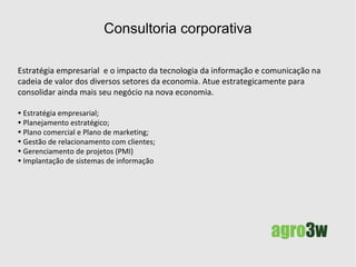 Consultoria corporativa adequando-se a nova economia Colha os benefícios que a tecnologia da informação e comunicação tem proporcionado na cadeia de valor de diversos setores da economia. Atue estrategicamente para consolidar ainda mais seu negócio na nova economia. Estratégia empresarial; Planejamento estratégico; Plano comercial e marketing; Gestão de relacionamento com clientes; Gerenciamento de projetos (PMI) Implantação de sistemas de informação. 