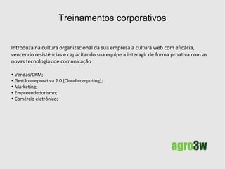 Treinamentos corporativos agregando valor à sua equipe Introduza com eficácia a web na cultura organizacional de sua empresa,  vencendo resistências e capacitando sua equipe  a interagir de forma proativa com as novas tecnologias de comunicação. Vendas/CRM; Gestão corporativa 2.0 (Cloud computing); Marketing; Empreendedorismo; Comércio eletrônico. 