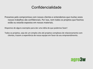 Confidencialidade e experiência Prezamos pelo compromisso com nossos clientes e entendemos que muitas vezes nossos trabalhos são confidenciais. Por isso, nem todos os projetos que fizemos estão ou estarão expostos em nossos materiais.  Dispomos apenas de alguns exemplos para dar uma idéia do que podemos fazer! Todos os projetos, seja ele um simples site até projetos complexos, trazem a experiência de nossa equipe em favor da seu empreendimento. 