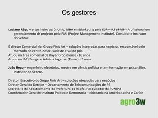 Os gestores Luciano Rêgo  – engenheiro agrônomo, MBA em Marketing pela ESPM RS e PMP - Profissional em gerenciamento de projetos pelo PMI (Project Management Institute). Consultor e Instrutor do Sebrae. Diretor Comercial/marketing  do  Grupo Finis Art – soluções integradas para negócios, responsável pelo mercado do centro-oeste, sudeste e sul do país. Atuou na área comercial da Bayer Cropscience - 16 anos Atuou na IAP (Bunge) e Adubos Lagense (Timac) – 5 anos João Rego  – engenheiro eletrônico, mestre em ciência política e tem formação em psicanálise. Instrutor do Sebrae. Diretor  Executivo do Grupo Finis Art – soluções integradas para negócios Diretor Geral do Detelpe – Departamento de Telecomunicações de PE. Secretário de Abastecimento da Prefeitura do Recife.  Pesquisador da FUNDAJ - PE. Coordenador Geral do Instituto Política e Democracia – cidadania na América Latina e Caribe. 