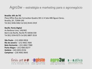 Agro3w  – estratégia e marketing para o agronegócio Brasília: APL de TIC Plaza Office Rua das Carnaúbas Quadra 301 Lt 4 Sala 408 Águas Claras,  Brasília, DF, 71904-540 Tel (61) 3436.5062 Cel (61) 8143.1919 Recife: Porto Digital Av Barbosa Lima, 149/402 Bairro do Recife, Recife PE 50030-330 Tel (81) 3334.9275 Cel (81) 8807.3516 São Paulo  – (11) 4063.9818 Rio de Janeiro  – (21) 4062.7684 Belo Horizonte  – (31) 4062.7980 Porto Alegre  – (51) 4063.8277 Goiânia  – (62) 4053.9156 Campinas  – (19) 4062.9043 