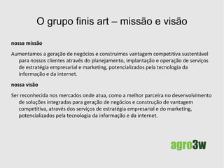 O grupo finis art  soluções integradas para negócios Com mais de 10 anos de atuação no universo da internet, o Grupo Finis Art compreende um grupo de empresas que, juntas, oferecem um conjunto de serviços de  consultoria e assessoria em marketing , segmentado nas seguintes instâncias: Internet – Infraestrutura e gestão Marketing & digital Consultoria, assessoria e treinamento corporativo Software público/livre Todos  voltados para  a geração de negócios, a consolidação da sua marca e a gestão de relacionamento com o cliente.   